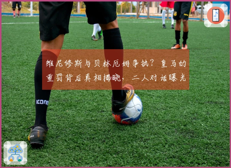 维尼修斯与贝林厄姆争执？皇马的重罚背后真相揭晓，二人对话曝光