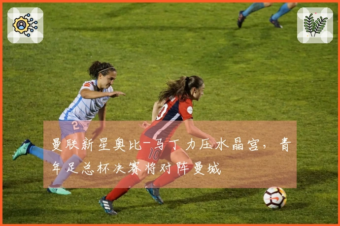 曼联新星奥比-马丁力压水晶宫，青年足总杯决赛将对阵曼城