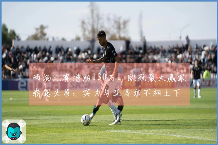 两场比赛增粉130万！欧冠最大赢家崭露头角，实力与亚马尔不相上下，球迷力挺