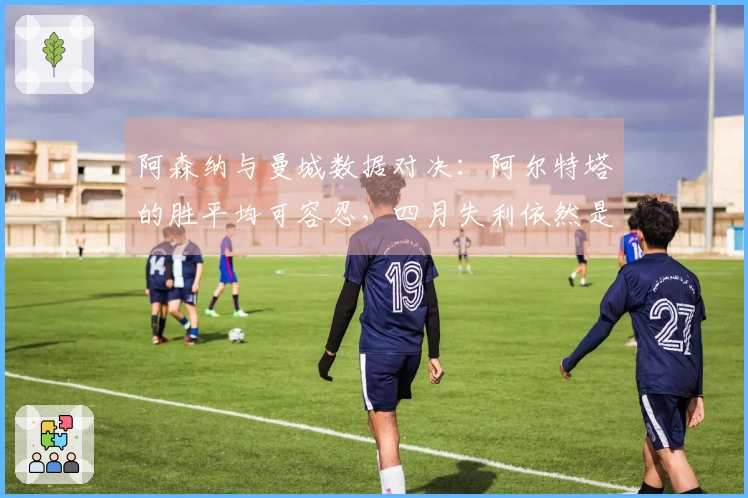 阿森纳与曼城数据对决：阿尔特塔的胜平均可容忍，四月失利依然是旧问题