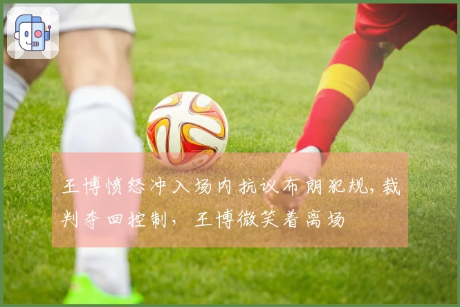王博愤怒冲入场内抗议布朗犯规,裁判夺回控制，王博微笑着离场