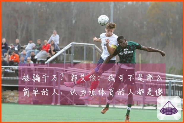 被骗千万？郭艾伦：我可不是那么简单的人，认为练体育的人都是傻瓜的人要失望了