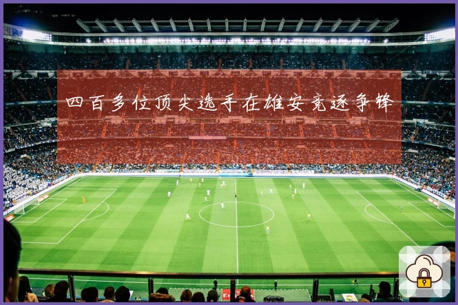 四百多位顶尖选手在雄安竞逐争锋