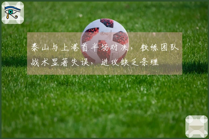 泰山与上港首半场对决，教练团队战术显著失误，进攻缺乏条理