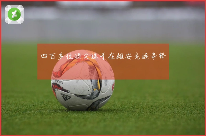 四百多位顶尖选手在雄安竞逐争锋