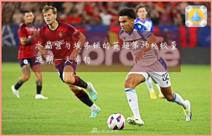 水晶宫与埃弗顿的英超第36轮较量延期一天举行