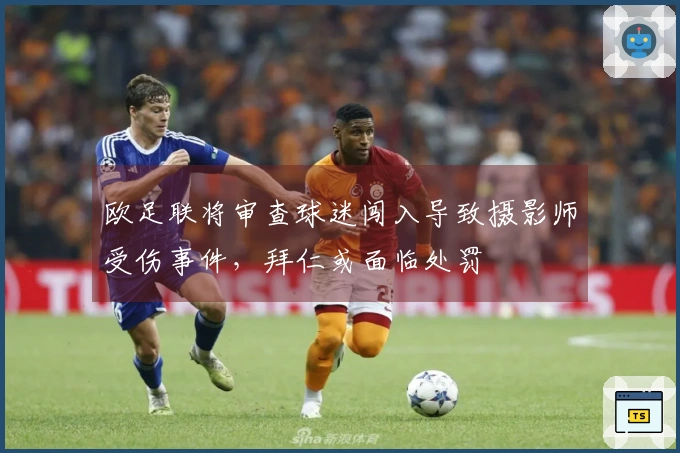 欧足联将审查球迷闯入导致摄影师受伤事件，拜仁或面临处罚