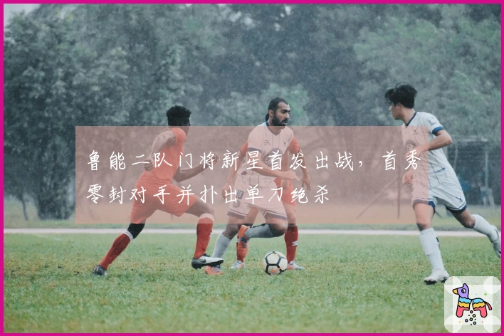 鲁能二队门将新星首发出战，首秀零封对手并扑出单刀绝杀