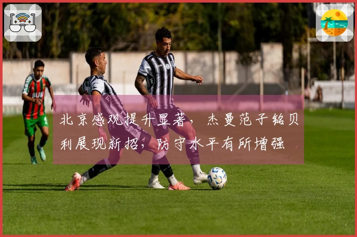 北京感观提升显著，杰曼范子铭贝利展现新招，防守水平有所增强
