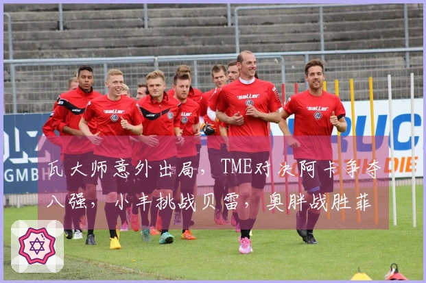瓦大师意外出局，TME对决阿卡争夺八强，小丰挑战贝雷，奥胖战胜菲一姐