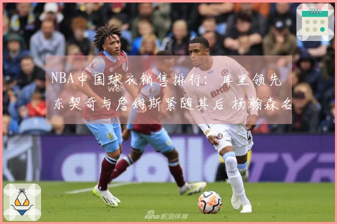NBA中国球衣销售排行：库里领先 东契奇与詹姆斯紧随其后 杨瀚森名列第五