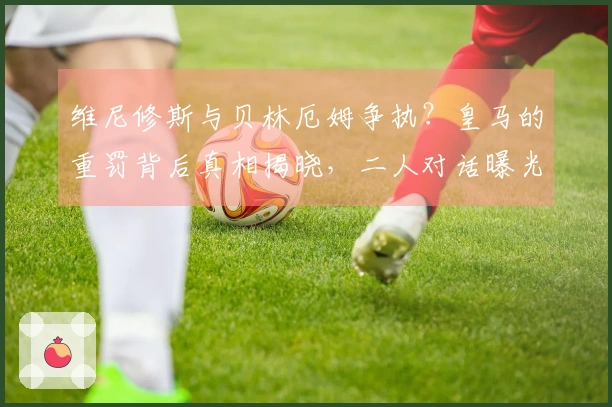 维尼修斯与贝林厄姆争执？皇马的重罚背后真相揭晓，二人对话曝光